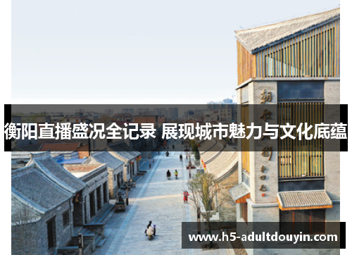 衡阳直播盛况全记录 展现城市魅力与文化底蕴